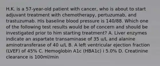 H.K. is a 57-year-old patient with cancer, who is about to start adjuvant treatment with chemotherapy, pertuzumab, and trastuzumab. His baseline blood pressure is 140/88. Which one of the following test results would be of concern and should be investigated prior to him starting treatment? A. Liver enzymes indicate an aspartate transaminase of 35 u/L and alanine aminotransferase of 40 u/L B. A left ventricular ejection fraction (LVEF) of 45% C. Hemoglobin A1c (HBA1c) i 5.0% D. Creatinine clearance is 100ml/min