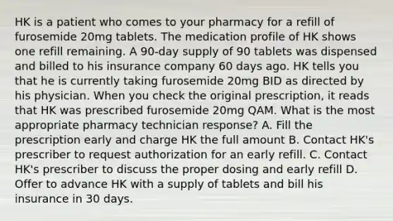 HK is a patient who comes to your pharmacy for a refill of furosemide 20mg tablets. The medication profile of HK shows one refill remaining. A 90-day supply of 90 tablets was dispensed and billed to his insurance company 60 days ago. HK tells you that he is currently taking furosemide 20mg BID as directed by his physician. When you check the original prescription, it reads that HK was prescribed furosemide 20mg QAM. What is the most appropriate pharmacy technician response? A. Fill the prescription early and charge HK the full amount B. Contact HK's prescriber to request authorization for an early refill. C. Contact HK's prescriber to discuss the proper dosing and early refill D. Offer to advance HK with a supply of tablets and bill his insurance in 30 days.