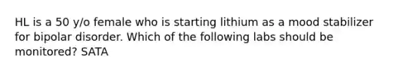 HL is a 50 y/o female who is starting lithium as a mood stabilizer for bipolar disorder. Which of the following labs should be monitored? SATA