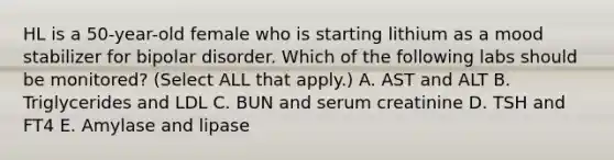 HL is a 50-year-old female who is starting lithium as a mood stabilizer for bipolar disorder. Which of the following labs should be monitored? (Select ALL that apply.) A. AST and ALT B. Triglycerides and LDL C. BUN and serum creatinine D. TSH and FT4 E. Amylase and lipase