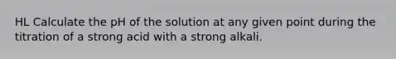 HL Calculate the pH of the solution at any given point during the titration of a strong acid with a strong alkali.