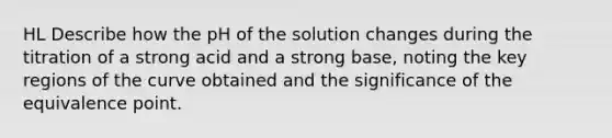 HL Describe how the pH of the solution changes during the titration of a strong acid and a strong base, noting the key regions of the curve obtained and the significance of the equivalence point.