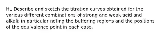 HL Describe and sketch the titration curves obtained for the various different combinations of strong and weak acid and alkali; in particular noting the buffering regions and the positions of the equivalence point in each case.