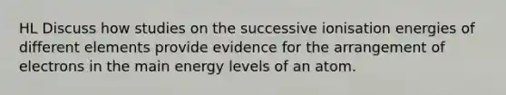 HL Discuss how studies on the successive ionisation energies of different elements provide evidence for the arrangement of electrons in the main energy levels of an atom.