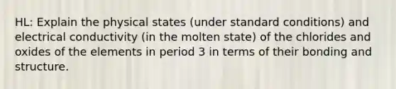 HL: Explain the physical states (under standard conditions) and electrical conductivity (in the molten state) of the chlorides and oxides of the elements in period 3 in terms of their bonding and structure.