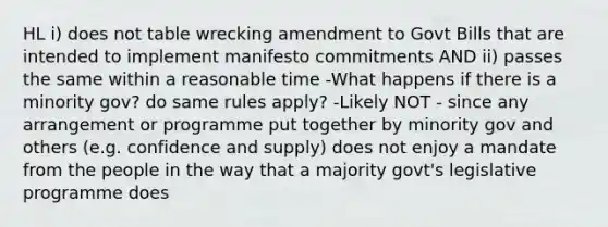 HL i) does not table wrecking amendment to Govt Bills that are intended to implement manifesto commitments AND ii) passes the same within a reasonable time -What happens if there is a minority gov? do same rules apply? -Likely NOT - since any arrangement or programme put together by minority gov and others (e.g. confidence and supply) does not enjoy a mandate from the people in the way that a majority govt's legislative programme does