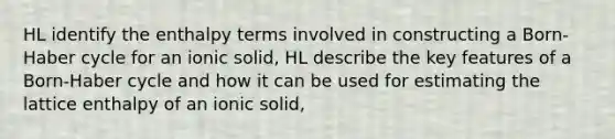 HL identify the enthalpy terms involved in constructing a Born-Haber cycle for an ionic solid, HL describe the key features of a Born-Haber cycle and how it can be used for estimating the lattice enthalpy of an ionic solid,