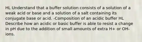 HL Understand that a buffer solution consists of a solution of a weak acid or base and a solution of a salt containing its conjugate base or acid. -Composition of an acidic buffer HL Describe how an acidic or basic buffer is able to resist a change in pH due to the addition of small amounts of extra H+ or OH- ions.