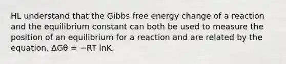 HL understand that the Gibbs free energy change of a reaction and the equilibrium constant can both be used to measure the position of an equilibrium for a reaction and are related by the equation, ΔGθ = −RT lnK.