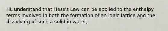 HL understand that Hess's Law can be applied to the enthalpy terms involved in both the formation of an ionic lattice and the dissolving of such a solid in water,