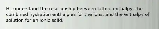 HL understand the relationship between lattice enthalpy, the combined hydration enthalpies for the ions, and the enthalpy of solution for an ionic solid,