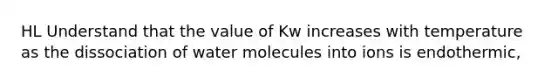 HL Understand that the value of Kw increases with temperature as the dissociation of water molecules into ions is endothermic,