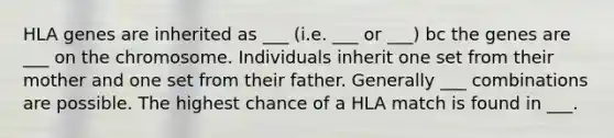 HLA genes are inherited as ___ (i.e. ___ or ___) bc the genes are ___ on the chromosome. Individuals inherit one set from their mother and one set from their father. Generally ___ combinations are possible. The highest chance of a HLA match is found in ___.