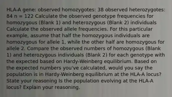 HLA-A gene: observed homozygotes: 38 observed heterozygotes: 84 n = 122 Calculate the observed genotype frequencies for homozygous (Blank 1) and heterozygous (Blank 2) individuals Calculate the observed allele frequencies. For this particular example, assume that half the homozygous individuals are homozygous for allele 1, while the other half are homozygous for allele 2. Compare the observed numbers of homozygous (Blank 1) and heterozygous individuals (Blank 2) for each genotype with the expected based on Hardy-Weinberg equilibrium. Based on the expected numbers you've calculated, would you say the population is in Hardy-Weinberg equilibrium at the HLA-A locus? State your reasoning Is the population evolving at the HLA-A locus? Explain your reasoning.