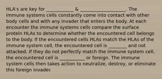 HLA's are key for ____________ & ____________________. The immune systems cells constantly come into contact with other body cells and with any invader that enters the body. At each encounter the immune systems cells compare the surface protein HLAs to determine whether the encountered cell belongs to the body. If the encountered cells HLAs match the HLAs of the immune system cell, the encountered cell is ________ and not attacked. If they do not perfectly match the immune system cell, the encountered cell is ___________ or foreign. The immune system cells then takes action to neutralize, destroy, or eliminate this foreign invader.