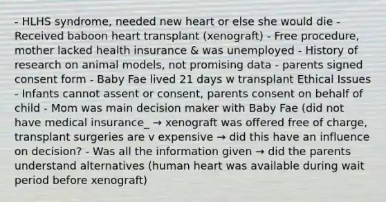 - HLHS syndrome, needed new heart or else she would die - Received baboon heart transplant (xenograft) - Free procedure, mother lacked health insurance & was unemployed - History of research on animal models, not promising data - parents signed consent form - Baby Fae lived 21 days w transplant Ethical Issues - Infants cannot assent or consent, parents consent on behalf of child - Mom was main decision maker with Baby Fae (did not have medical insurance_ → xenograft was offered free of charge, transplant surgeries are v expensive → did this have an influence on decision? - Was all the information given → did the parents understand alternatives (human heart was available during wait period before xenograft)