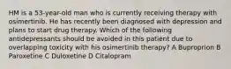 HM is a 53-year-old man who is currently receiving therapy with osimertinib. He has recently been diagnosed with depression and plans to start drug therapy. Which of the following antidepressants should be avoided in this patient due to overlapping toxicity with his osimertinib therapy? A Buproprion B Paroxetine C Duloxetine D Citalopram