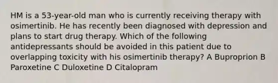 HM is a 53-year-old man who is currently receiving therapy with osimertinib. He has recently been diagnosed with depression and plans to start drug therapy. Which of the following antidepressants should be avoided in this patient due to overlapping toxicity with his osimertinib therapy? A Buproprion B Paroxetine C Duloxetine D Citalopram