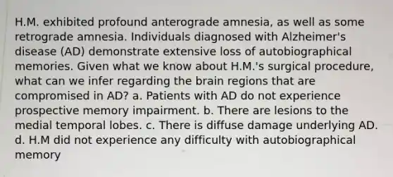 H.M. exhibited profound anterograde amnesia, as well as some retrograde amnesia. Individuals diagnosed with Alzheimer's disease (AD) demonstrate extensive loss of autobiographical memories. Given what we know about H.M.'s surgical procedure, what can we infer regarding the brain regions that are compromised in AD? a. Patients with AD do not experience prospective memory impairment. b. There are lesions to the medial temporal lobes. c. There is diffuse damage underlying AD. d. H.M did not experience any difficulty with autobiographical memory