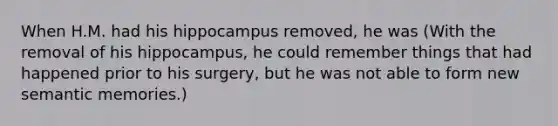 When H.M. had his hippocampus removed, he was (With the removal of his hippocampus, he could remember things that had happened prior to his surgery, but he was not able to form new semantic memories.)