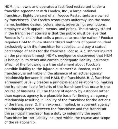 H&M, Inc., owns and operates a fast food restaurant under a franchise agreement with Foodco, Inc., a large national franchisor. Eighty percent of all Foodco Restaurants are owned by franchisees. The Foodco restaurants uniformly use the same name, building design, colors, signs, advertising, promotions, employee work apparel, menus, and prices. The strategy stated in the franchise materials is that the public must believe that Foodco is "a chain that sells a product across the nation." Foodco requires H&M to follow standardized methods of operation, deal exclusively with the franchisor for supplies, and pay a stated percentage of sales for the franchise license. A customer injured on the premises through H&M's negligence discovered that H&M is behind in its debts and carries inadequate liability insurance. Which of the following is a true statement about Foodco's possible liability to the injured customer? A. Foodco, as the franchisor, is not liable in the absence of an actual agency relationship between it and H&M, the franchisee. B. A franchise agreement usually creates a principal-agent relationship, making the franchisor liable for torts of the franchisee that occur in the course of business. C. The theory of agency by estoppel rather than express agency is a plausible basis for finding an agency relationship resulting in liability of the franchisor for the actions of the franchisee. D. If an express, implied, or apparent agency relationship exists between the franchisee and the franchisor, the principal franchisor has a duty to indemnify the agent franchisee for tort liability incurred within the course and scope of the relationship.