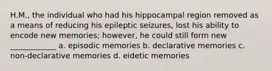 H.M., the individual who had his hippocampal region removed as a means of reducing his epileptic seizures, lost his ability to encode new memories; however, he could still form new ____________ a. episodic memories b. declarative memories c. non-declarative memories d. eidetic memories