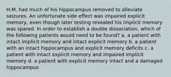 H.M. had much of his hippocampus removed to alleviate seizures. An unfortunate side effect was impaired explicit memory, even though later testing revealed his implicit memory was spared. In order to establish a double dissociation, which of the following patients would need to be found? a. a patient with intact implicit memory and intact explicit memory b. a patient with an intact hippocampus and explicit memory deficits c. a patient with intact explicit memory and impaired implicit memory d. a patient with explicit memory intact and a damaged hippocampus