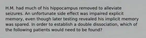 H.M. had much of his hippocampus removed to alleviate seizures. An unfortunate side effect was impaired explicit memory, even though later testing revealed his implicit memory was spared. In order to establish a double dissociation, which of the following patients would need to be found?