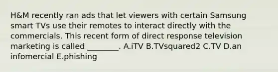 H&M recently ran ads that let viewers with certain Samsung smart TVs use their remotes to interact directly with the commercials. This recent form of direct response television marketing is called​ ________. A.iTV B.TVsquared2 C.TV D.an infomercial E.phishing