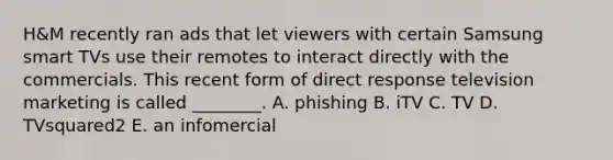 ​H&M recently ran ads that let viewers with certain Samsung smart TVs use their remotes to interact directly with the commercials. This recent form of direct response television marketing is called​ ________. A. phishing B. iTV C. TV D. TVsquared2 E. an infomercial