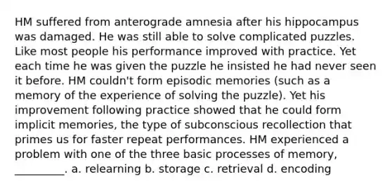 HM suffered from anterograde amnesia after his hippocampus was damaged. He was still able to solve complicated puzzles. Like most people his performance improved with practice. Yet each time he was given the puzzle he insisted he had never seen it before. HM couldn't form episodic memories (such as a memory of the experience of solving the puzzle). Yet his improvement following practice showed that he could form implicit memories, the type of subconscious recollection that primes us for faster repeat performances. HM experienced a problem with one of the three basic processes of memory, _________. a. relearning b. storage c. retrieval d. encoding