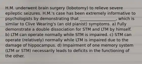 H.M. underwent brain surgery (lobotomy) to relieve severe epileptic seizures. H.M.'s case has been extremely informative to psychologists by demonstrating that __________________, which is similar to Clive Wearing's (an old pianist) symptoms. a) Fully demonstrate a double dissociation for STM and LTM by himself. b) LTM can operate normally while STM is impaired. c) STM can operate (relatively) normally while LTM is impaired due to the damage of hippocampus. d) Impairment of one memory system (LTM or STM) necessarily leads to deficits in the functioning of the other.