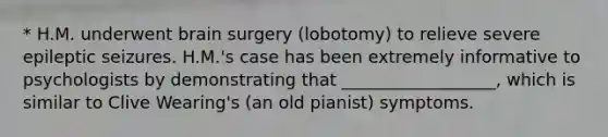 * H.M. underwent brain surgery (lobotomy) to relieve severe epileptic seizures. H.M.'s case has been extremely informative to psychologists by demonstrating that __________________, which is similar to Clive Wearing's (an old pianist) symptoms.