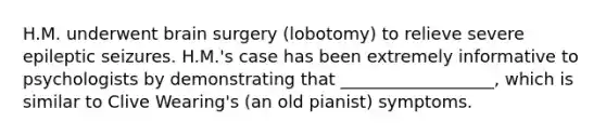 H.M. underwent brain surgery (lobotomy) to relieve severe epileptic seizures. H.M.'s case has been extremely informative to psychologists by demonstrating that __________________, which is similar to Clive Wearing's (an old pianist) symptoms.