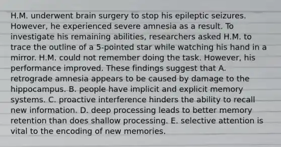 H.M. underwent brain surgery to stop his epileptic seizures. However, he experienced severe amnesia as a result. To investigate his remaining abilities, researchers asked H.M. to trace the outline of a 5-pointed star while watching his hand in a mirror. H.M. could not remember doing the task. However, his performance improved. These findings suggest that A. retrograde amnesia appears to be caused by damage to the hippocampus. B. people have implicit and explicit memory systems. C. proactive interference hinders the ability to recall new information. D. deep processing leads to better memory retention than does shallow processing. E. selective attention is vital to the encoding of new memories.