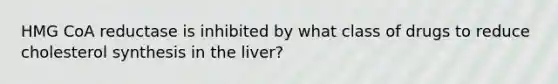 HMG CoA reductase is inhibited by what class of drugs to reduce cholesterol synthesis in the liver?