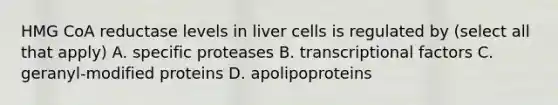 HMG CoA reductase levels in liver cells is regulated by (select all that apply) A. specific proteases B. transcriptional factors C. geranyl-modified proteins D. apolipoproteins