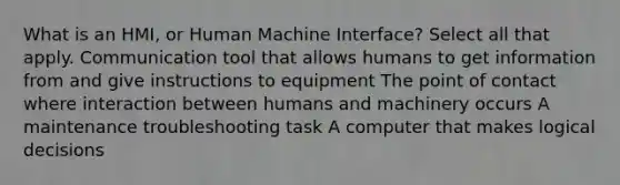 What is an HMI, or Human Machine Interface? Select all that apply. Communication tool that allows humans to get information from and give instructions to equipment The point of contact where interaction between humans and machinery occurs A maintenance troubleshooting task A computer that makes logical decisions