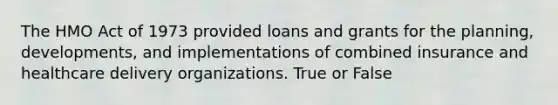 The HMO Act of 1973 provided loans and grants for the planning, developments, and implementations of combined insurance and healthcare delivery organizations. True or False