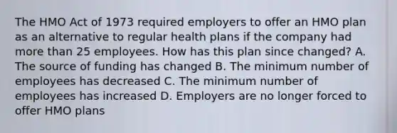 The HMO Act of 1973 required employers to offer an HMO plan as an alternative to regular health plans if the company had more than 25 employees. How has this plan since changed? A. The source of funding has changed B. The minimum number of employees has decreased C. The minimum number of employees has increased D. Employers are no longer forced to offer HMO plans