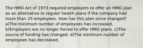 The HMO Act of 1973 required employers to offer an HMO plan as an alternative to regular health plans if the company had more than 25 employees. How has this plan since changed? a)The minimum number of employees has increased. b)Employers are no longer forced to offer HMO plans. c)The source of funding has changed. d)The minimum number of employees has decreased.