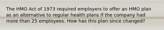 The HMO Act of 1973 required employers to offer an HMO plan as an alternative to regular health plans if the company had <a href='https://www.questionai.com/knowledge/keWHlEPx42-more-than' class='anchor-knowledge'>more than</a> 25 employees. How has this plan since changed?