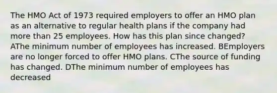 The HMO Act of 1973 required employers to offer an HMO plan as an alternative to regular health plans if the company had <a href='https://www.questionai.com/knowledge/keWHlEPx42-more-than' class='anchor-knowledge'>more than</a> 25 employees. How has this plan since changed? AThe minimum number of employees has increased. BEmployers are no longer forced to offer HMO plans. CThe source of funding has changed. DThe minimum number of employees has decreased