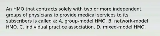 An HMO that contracts solely with two or more independent groups of physicians to provide medical services to its subscribers is called a: A. group-model HMO. B. network-model HMO. C. individual practice association. D. mixed-model HMO.