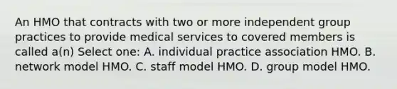 An HMO that contracts with two or more independent group practices to provide medical services to covered members is called a(n) Select one: A. individual practice association HMO. B. network model HMO. C. staff model HMO. D. group model HMO.