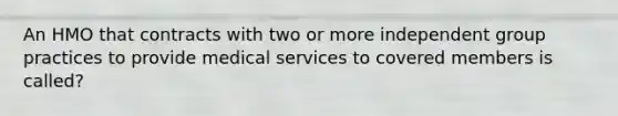 An HMO that contracts with two or more independent group practices to provide medical services to covered members is called?