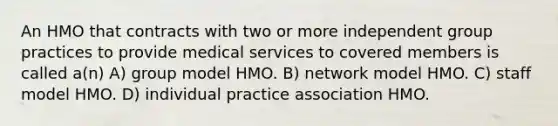 An HMO that contracts with two or more independent group practices to provide medical services to covered members is called a(n) A) group model HMO. B) network model HMO. C) staff model HMO. D) individual practice association HMO.