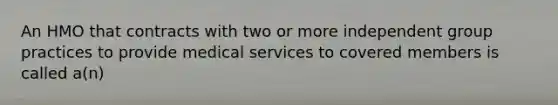 An HMO that contracts with two or more independent group practices to provide medical services to covered members is called a(n)