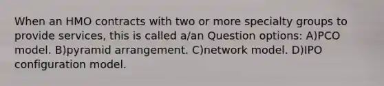 When an HMO contracts with two or more specialty groups to provide services, this is called a/an Question options: A)PCO model. B)pyramid arrangement. C)network model. D)IPO configuration model.