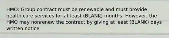 HMO: Group contract must be renewable and must provide health care services for at least (BLANK) months. However, the HMO may nonrenew the contract by giving at least (BLANK) days written notice